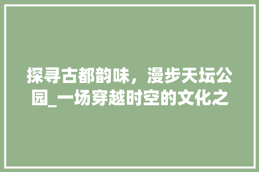 探寻古都韵味，漫步天坛公园_一场穿越时空的文化之旅