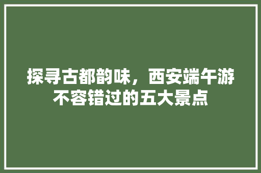 探寻古都韵味，西安端午游不容错过的五大景点