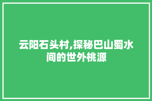 云阳石头村,探秘巴山蜀水间的世外桃源