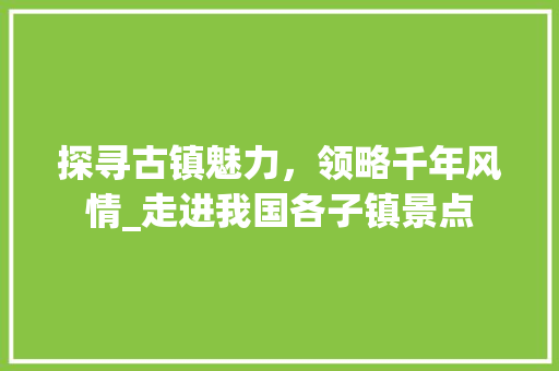 探寻古镇魅力，领略千年风情_走进我国各子镇景点