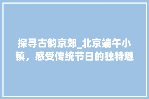 探寻古韵京郊_北京端午小镇，感受传统节日的独特魅力