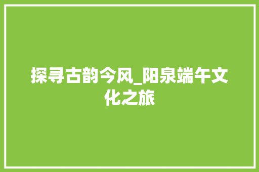 探寻古韵今风_阳泉端午文化之旅