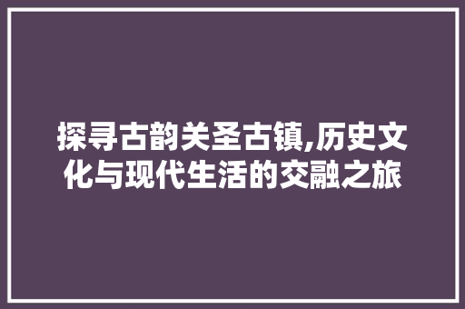 探寻古韵关圣古镇,历史文化与现代生活的交融之旅