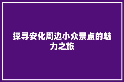 探寻安化周边小众景点的魅力之旅