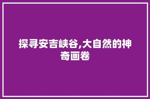 探寻安吉峡谷,大自然的神奇画卷