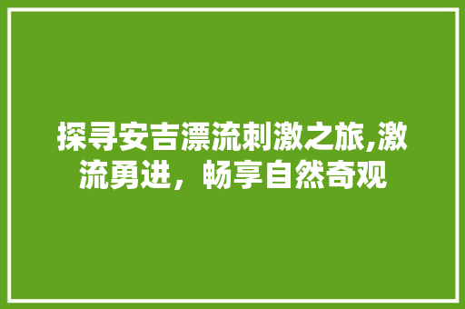 探寻安吉漂流刺激之旅,激流勇进，畅享自然奇观