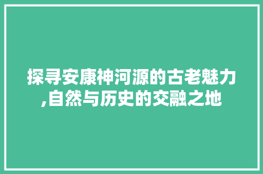 探寻安康神河源的古老魅力,自然与历史的交融之地