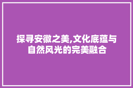 探寻安徽之美,文化底蕴与自然风光的完美融合