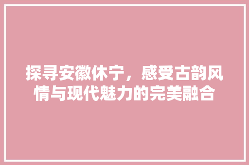 探寻安徽休宁，感受古韵风情与现代魅力的完美融合