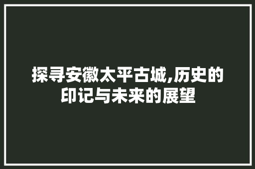 探寻安徽太平古城,历史的印记与未来的展望