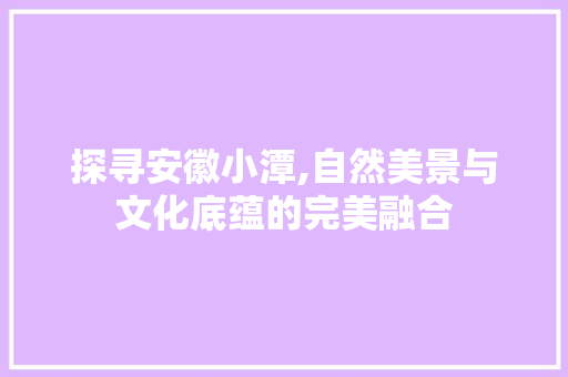 探寻安徽小潭,自然美景与文化底蕴的完美融合