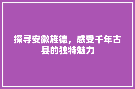 探寻安徽旌德，感受千年古县的独特魅力