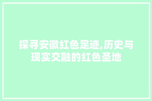 探寻安徽红色足迹,历史与现实交融的红色圣地