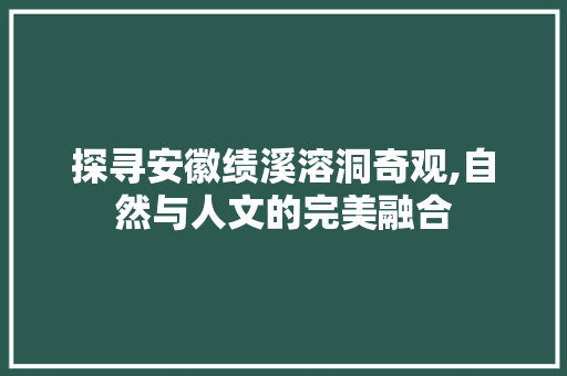 探寻安徽绩溪溶洞奇观,自然与人文的完美融合