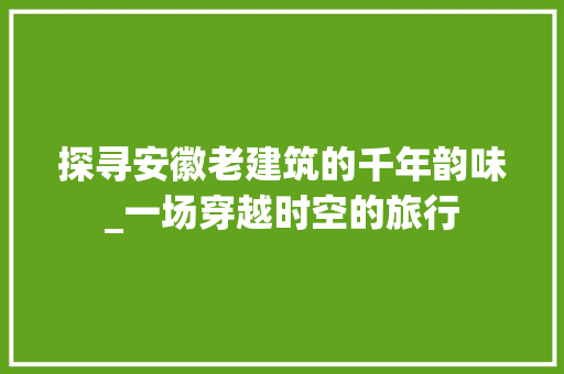 探寻安徽老建筑的千年韵味_一场穿越时空的旅行