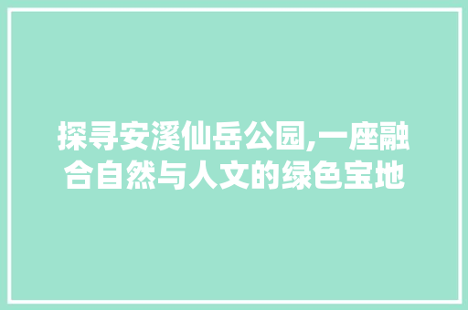 探寻安溪仙岳公园,一座融合自然与人文的绿色宝地