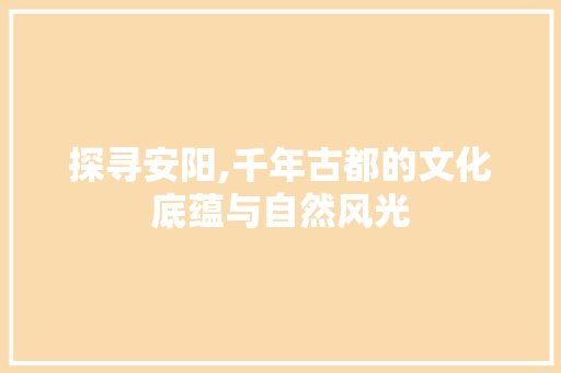 探寻安阳,千年古都的文化底蕴与自然风光