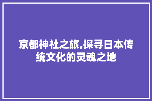 京都神社之旅,探寻日本传统文化的灵魂之地