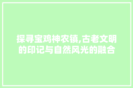 探寻宝鸡神农镇,古老文明的印记与自然风光的融合