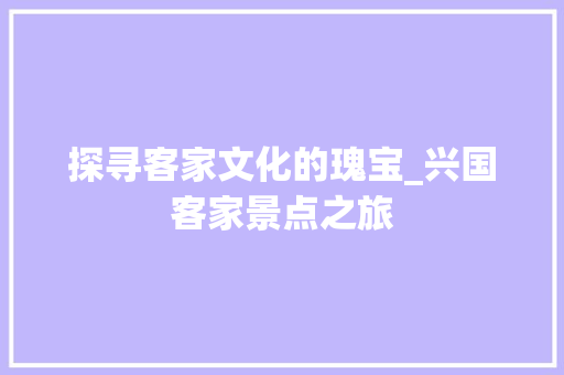 探寻客家文化的瑰宝_兴国客家景点之旅