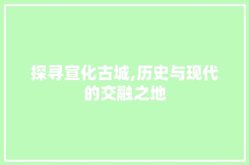 探寻宣化古城,历史与现代的交融之地