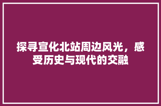 探寻宣化北站周边风光，感受历史与现代的交融