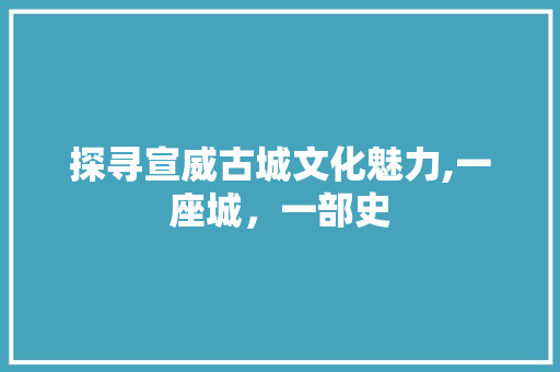 探寻宣威古城文化魅力,一座城，一部史