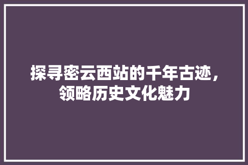 探寻密云西站的千年古迹，领略历史文化魅力