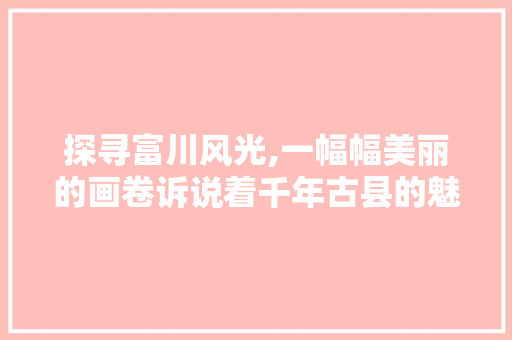 探寻富川风光,一幅幅美丽的画卷诉说着千年古县的魅力