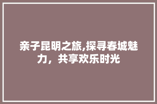 亲子昆明之旅,探寻春城魅力，共享欢乐时光