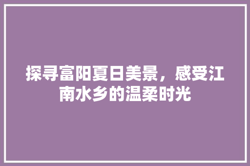 探寻富阳夏日美景，感受江南水乡的温柔时光