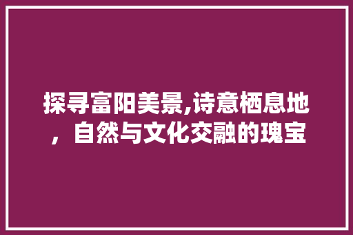 探寻富阳美景,诗意栖息地，自然与文化交融的瑰宝