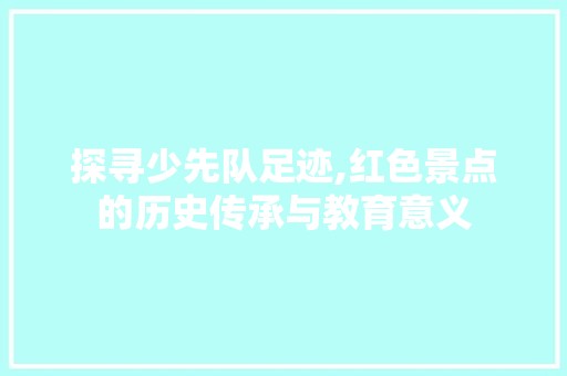 探寻少先队足迹,红色景点的历史传承与教育意义