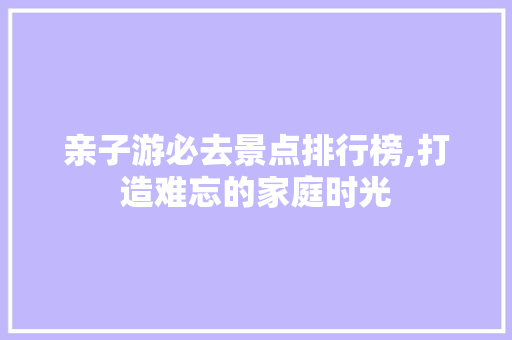 亲子游必去景点排行榜,打造难忘的家庭时光  第1张