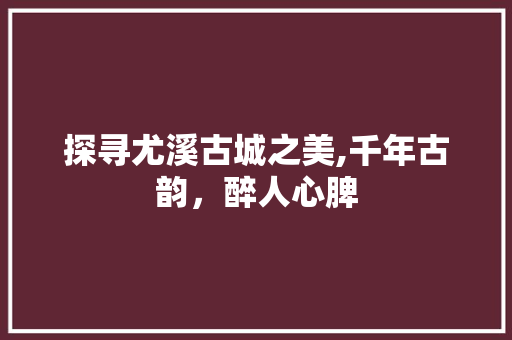 探寻尤溪古城之美,千年古韵，醉人心脾