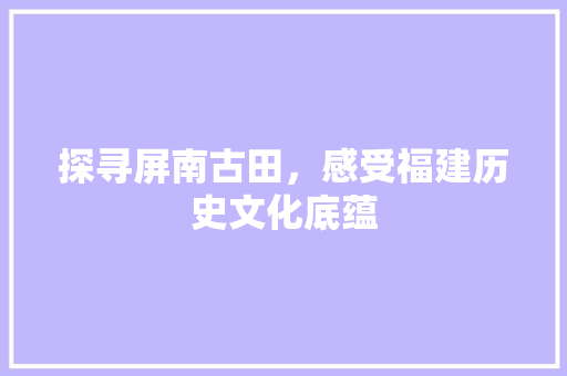 探寻屏南古田，感受福建历史文化底蕴