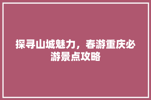 探寻山城魅力，春游重庆必游景点攻略