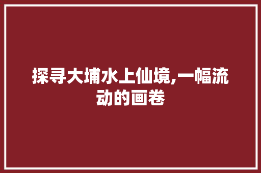 探寻大埔水上仙境,一幅流动的画卷