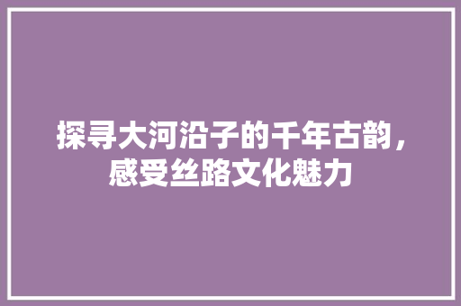 探寻大河沿子的千年古韵，感受丝路文化魅力