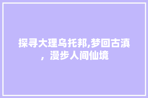 探寻大理乌托邦,梦回古滇，漫步人间仙境