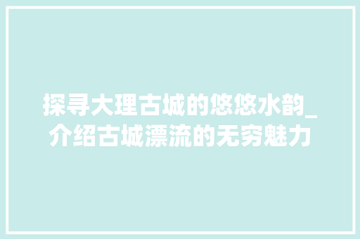 探寻大理古城的悠悠水韵_介绍古城漂流的无穷魅力