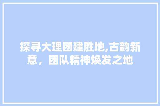 探寻大理团建胜地,古韵新意，团队精神焕发之地