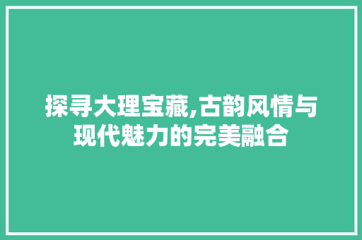 探寻大理宝藏,古韵风情与现代魅力的完美融合