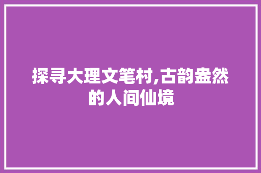 探寻大理文笔村,古韵盎然的人间仙境