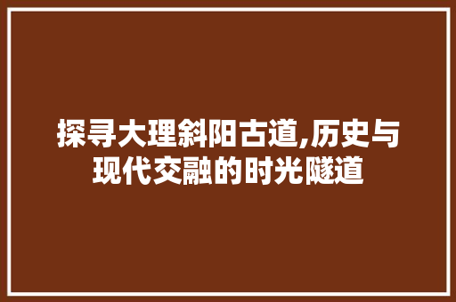 探寻大理斜阳古道,历史与现代交融的时光隧道