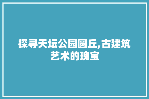 探寻天坛公园圆丘,古建筑艺术的瑰宝