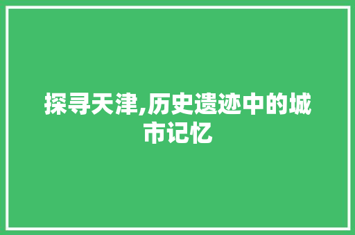 探寻天津,历史遗迹中的城市记忆