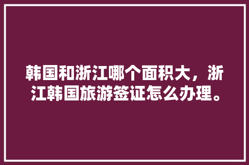 韩国和浙江哪个面积大，浙江韩国旅游签证怎么办理。