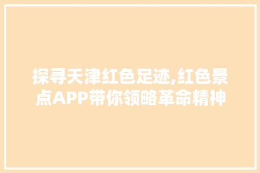 探寻天津红色足迹,红色景点APP带你领略革命精神