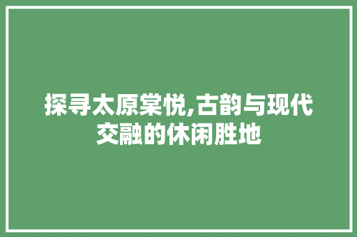 探寻太原棠悦,古韵与现代交融的休闲胜地